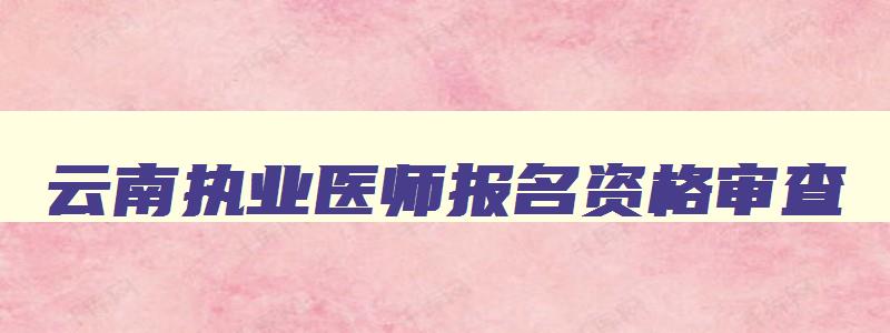 云南执业医师报名资格审查,云南省执业医师考试现场审核时间