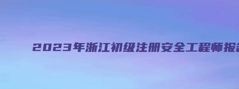 2023年浙江初级注册安全工程师报名考试时间（浙江省初级注册安全工程师考试时间）