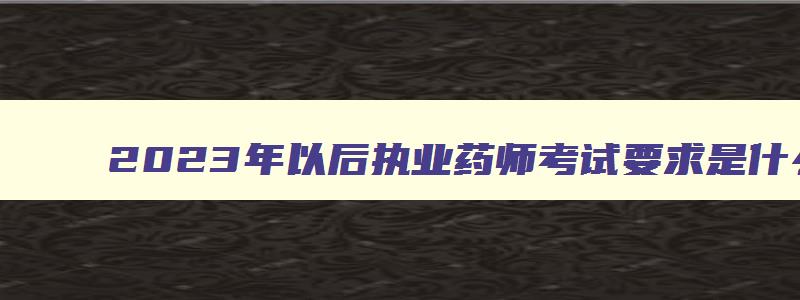 2023年以后执业药师考试要求是什么,2023年以后执业药师考试要求