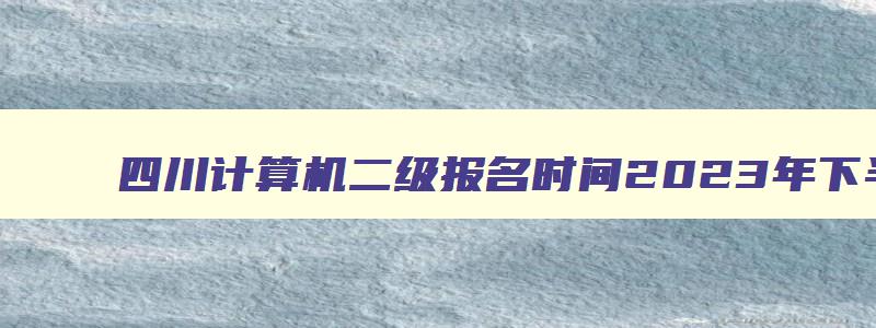 四川计算机二级报名时间2023年下半年12月,四川计算机二级2023年3月报名时间