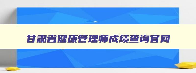 甘肃省健康管理师成绩查询官网,甘肃省健康管理师成绩查询