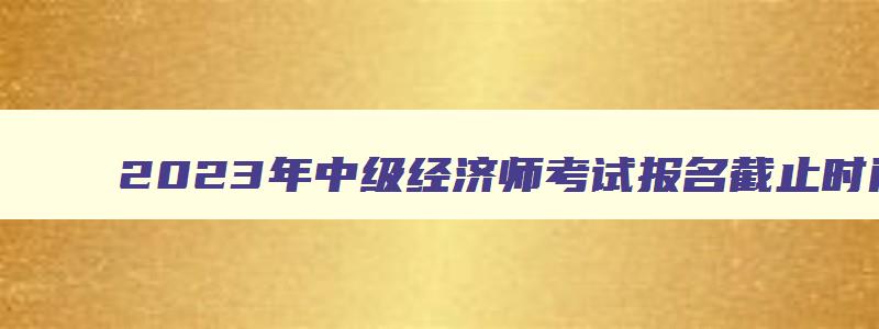 2023年中级经济师考试报名截止时间