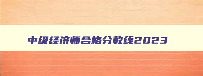 中级经济师合格分数线2023,中级经济师成绩合格分数线