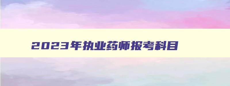 2023年执业药师报考科目,2023年执业药师报考时间截止到几号