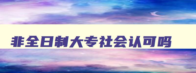 非全日制大专社会认可吗,非全日制大专可以报考社工证吗