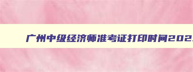 广州中级经济师准考证打印时间2023,广州中级经济师准考证打印