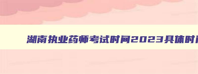 湖南执业药师考试时间2023具体时间,湖南省执业药师考试报名时间2023年