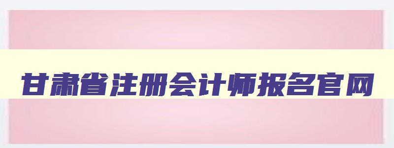 甘肃省注册会计师报名官网,甘肃省注册会计师报名