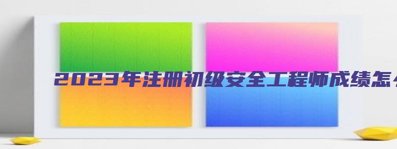 2023年注册初级安全工程师成绩怎么查（2023年注册初级安全工程师成绩怎么查询）