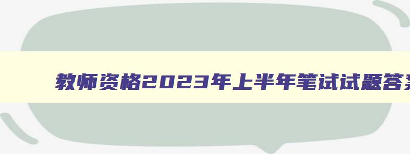 教师资格2023年上半年笔试试题答案,教师资格2023年上半年笔试试题