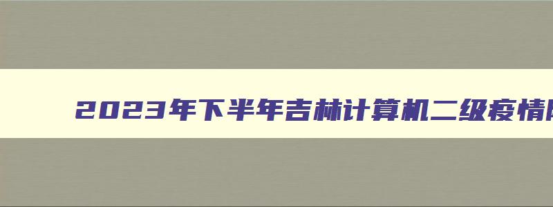 2023年下半年吉林计算机二级疫情防控要求（吉林