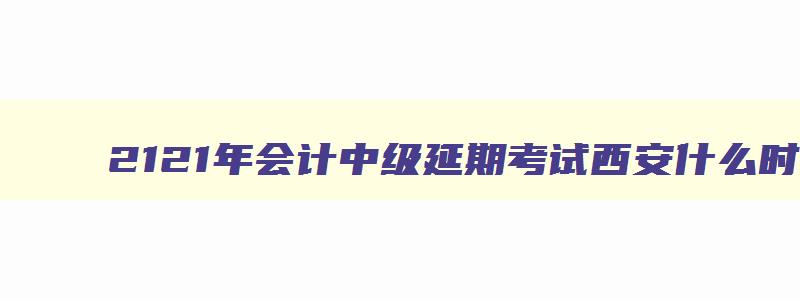 2121年会计中级延期考试西安什么时候打印准考证