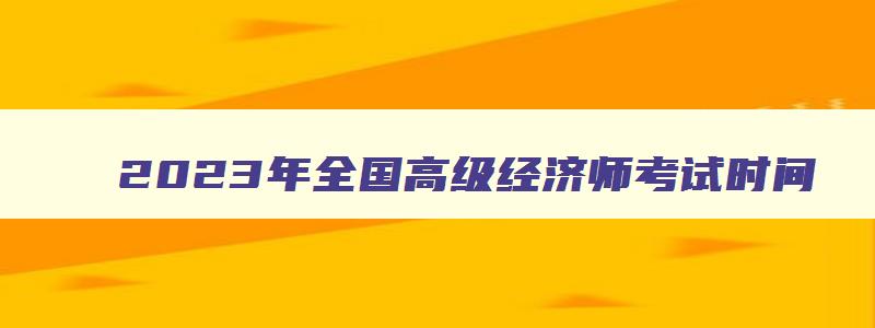 2023年全国高级经济师考试时间,2023年全国高级经济师考试报名时间