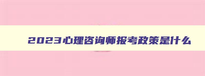 2023心理咨询师报考政策是什么,心理咨询师明年报考条件