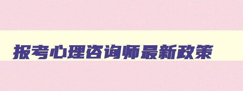 报考心理咨询师最新政策,报考心理咨询师的基本条件2023年是什么