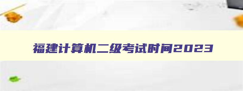 福建计算机二级考试时间2023,福建计算机二级什么时候出成绩