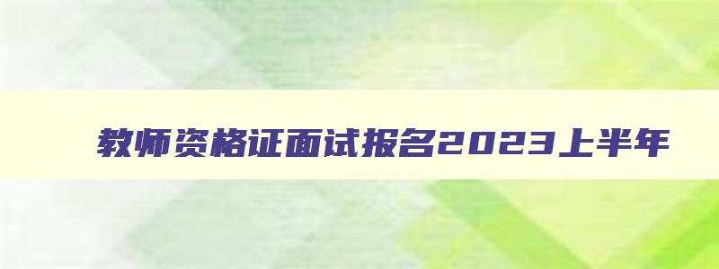 教师资格证面试报名2023上半年,教师资格证2023年上半年面试报名