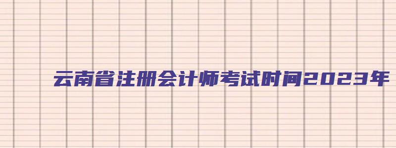 云南省注册会计师考试时间2023年（云南省注册会计师考试时间2023年报名）