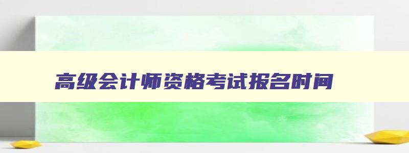 高级会计师资格考试报名时间,2023年高级会计师考试报名时间及条件