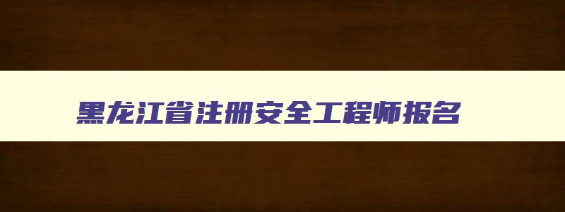 黑龙江省注册安全工程师报名