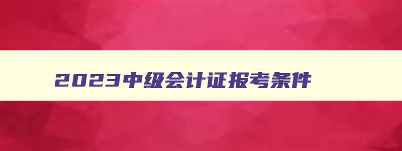 2023中级会计证报考条件,2023年会计中级报考条件年限