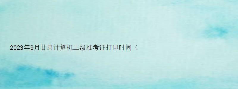 2023年9月甘肃计算机二级准考证打印时间（甘肃省计算机二级准考证打印时间）