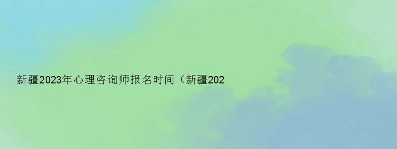 新疆2023年心理咨询师报名时间（新疆2023年心理咨询师报名时间表）