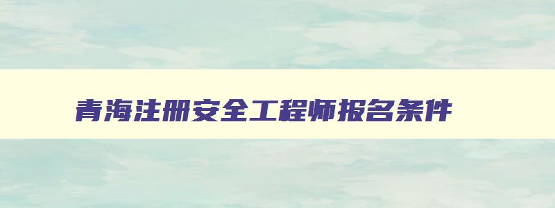 青海注册安全工程师报名条件,2023年青海省注册安全工程师报名时间