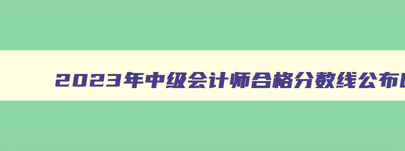 2023年中级会计师合格分数线公布时间,2023年中级会计师合格分数线公布