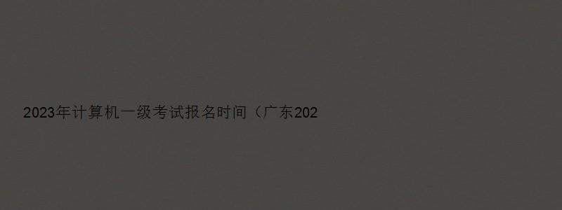 2023年计算机一级考试报名时间（广东2023年计算机一级考试报名时间）