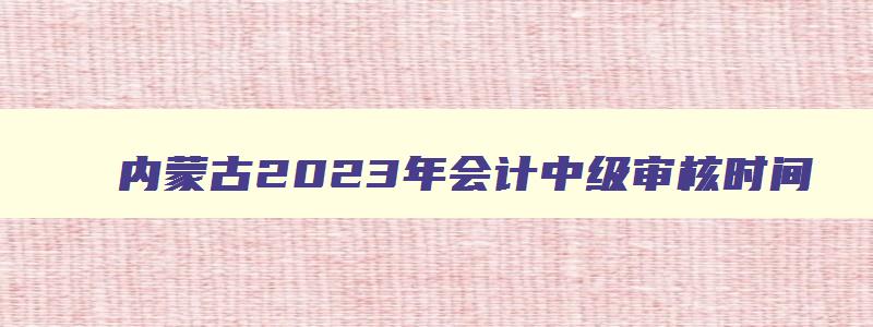 内蒙古2023年会计中级审核时间,内蒙古2023年中级会计考后审核