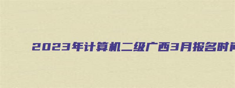 2023年计算机二级广西3月报名时间（广西计算机二级3月考试报名时间）