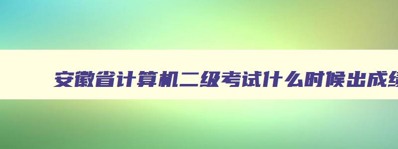 安徽省计算机二级考试什么时候出成绩,安徽计算机二级考试时间查询