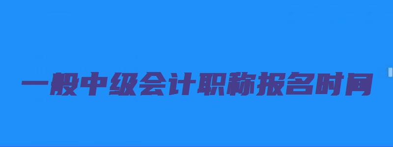 一般中级会计职称报名时间（一般中级会计职称报名时间是多久）