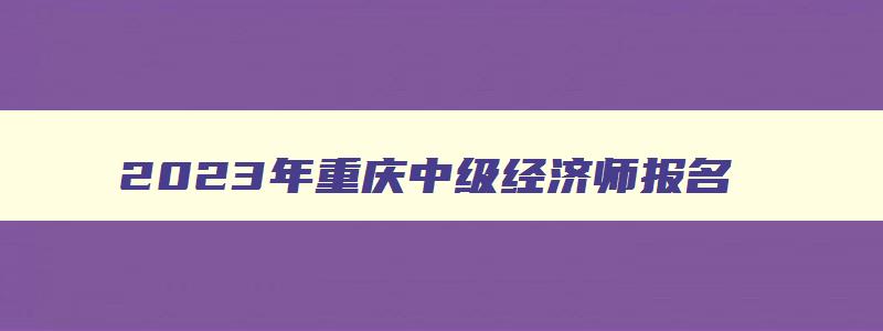 2023年重庆中级经济师报名,重庆中级经济师成绩查询