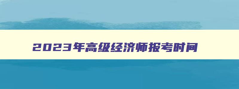 2023年高级经济师报考时间,2023年高级经济师报考时间