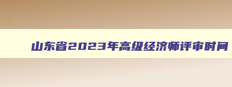 山东省2023年高级经济师评审时间