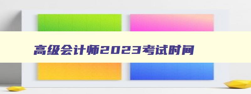 高级会计师2023考试时间,2023年高级会计考试具体时间