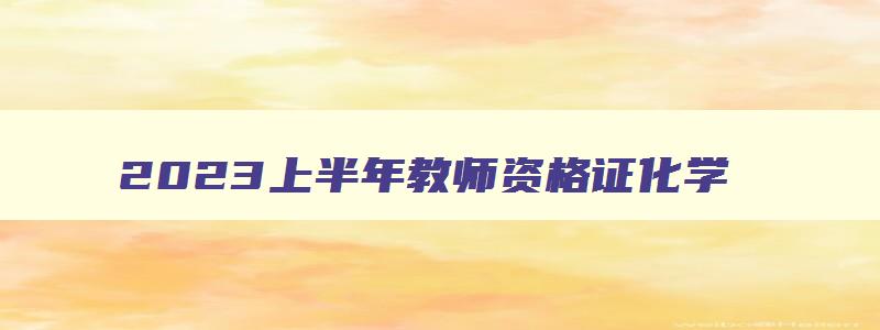 2023上半年教师资格证化学,2023年上半年教师资格证考试真题科目三化学