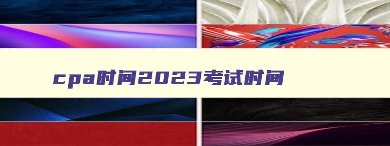 cpa时间2023考试时间,cpa2023年考试时间