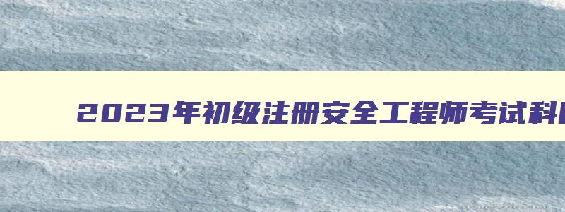 2023年初级注册安全工程师考试科目及题型（2023年初级注册安全工程师考试科目及题型）