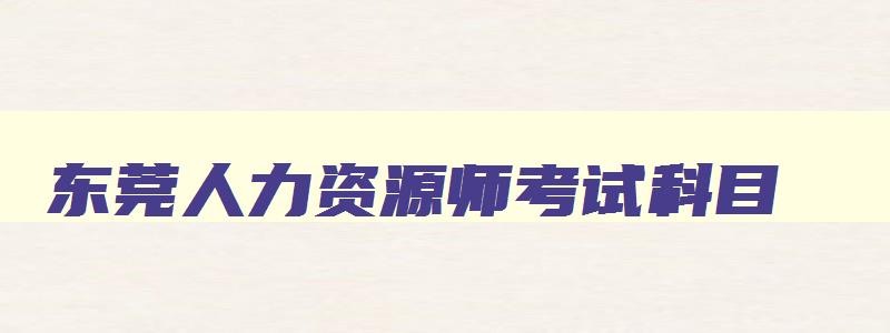 东莞人力资源师考试科目,东莞人力资源证如何报考