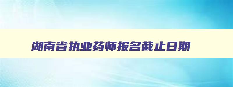 湖南省执业药师报名截止日期,湖南省执业药师考试报名时间2023年