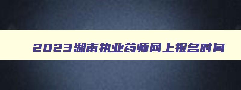 2023湖南执业药师网上报名时间,湖南执业药师报考2023报名截止时间