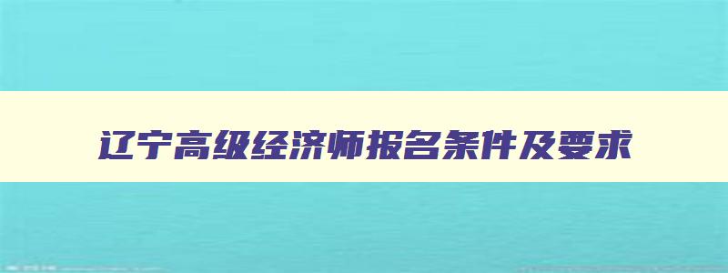 辽宁高级经济师报名条件及要求,辽宁高级经济师报名条件