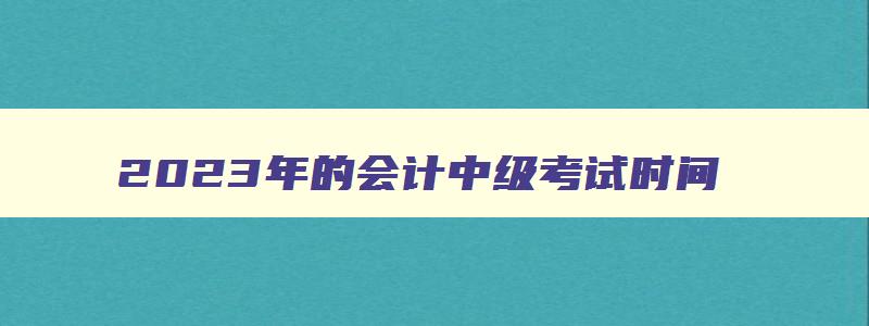 2023年的会计中级考试时间,2023年中级会计职称什么时候考试