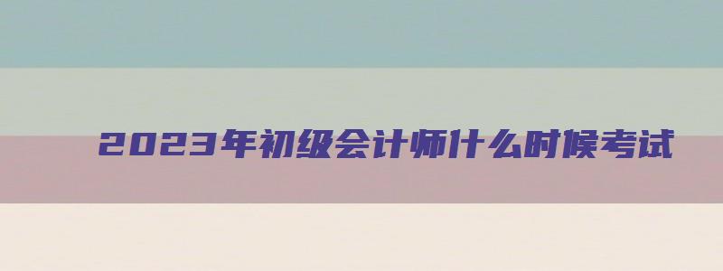 2023年初级会计师什么时候考试（22年的初级会计什么时候报考）