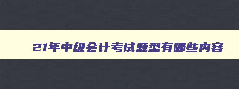 21年中级会计考试题型有哪些内容,21年中级会计考试题型有哪些