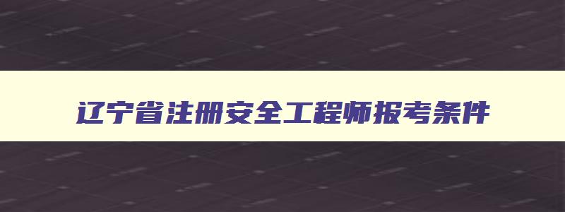 辽宁省注册安全工程师报考条件,辽宁省注册安全工程师考试地点