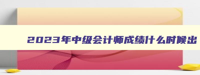 2023年中级会计师成绩什么时候出,2023中级会计职称什么时候出成绩